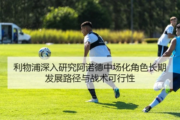 利物浦深入研究阿诺德中场化角色长期发展路径与战术可行性